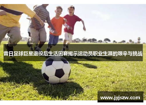 昔日足球巨星退役后生活困窘揭示运动员职业生涯的艰辛与挑战